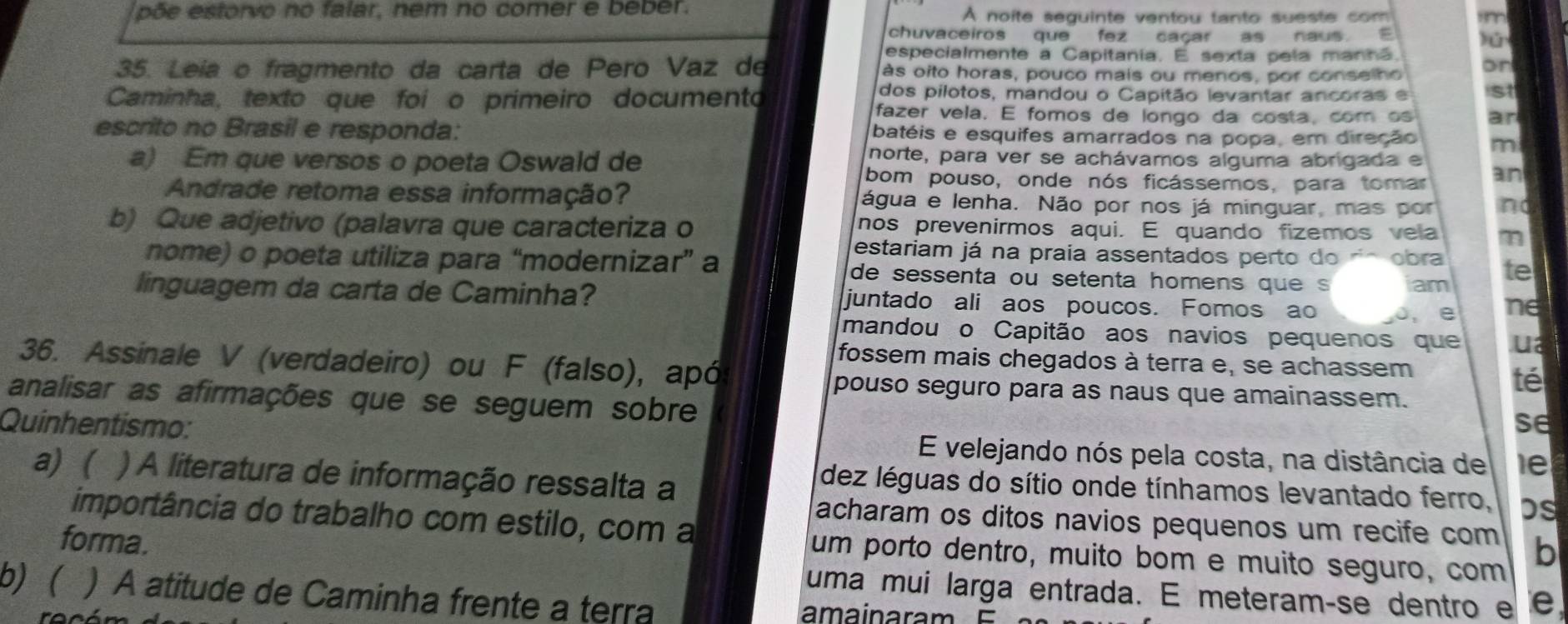 põe estorvo no falar, nem no comer e beber. À noite seguinte ventou tanto sueste com im
chuvaceiros que fez caçar as naus 
especialmente a Capitania. E sexta pela manha.
35. Leía o fragmento da carta de Pero Vaz de às oito horas, pouco mais ou menos, por conselho on
dos pilotos, mandou o Capitão levantar ancoras e st
Caminha, texto que foi o primeiro documento fazer vela. E fomos de longo da costa, com os ar
escrito no Brasil e responda: batéis e esquifes amarrados na popa, em direção m
a) Em que versos o poeta Oswald de
norte, para ver se achávamos alguma abrigada e
bom pouso, onde nós ficássemos, para tomar an
Andrade retoma essa informação? água e lenha. Não por nos já minguar, mas por no
b) Que adjetivo (palavra que caracteriza o nos prevenirmos aqui. E quando fizemos vela m
estariam já na praia assentados perto do obra te
nome) o poeta utiliza para “modernizar” a de sessenta ou setenta homens que s am
linguagem da carta de Caminha? juntado ali aos poucos. Fomos ao 0, e ne
mandou o Capitão aos navios pequenos que ua
36. Assinale V (verdadeiro) ou F (falso), apó
fossem mais chegados à terra e, se achassem
pouso seguro para as naus que amainassem.
té
analisar as afirmações que se seguem sobre
se
Quinhentismo: E velejando nós pela costa, na distância de le
a) ( ) A literatura de informação ressalta a
dez léguas do sítio onde tínhamos levantado ferro, bs
acharam os ditos navios pequenos um recife com b
importância do trabalho com estilo, com a um porto dentro, muito bom e muito seguro, com
forma.
uma mui larga entrada. E meteramçse dentro e e
b) ( ) A atitude de Caminha frente a terra amain a ra