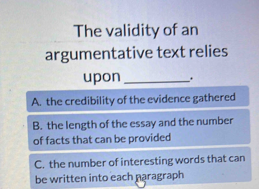 The validity of an
argumentative text relies
upon_
A. the credibility of the evidence gathered
B. the length of the essay and the number
of facts that can be provided
C. the number of interesting words that can
be written into each paragraph