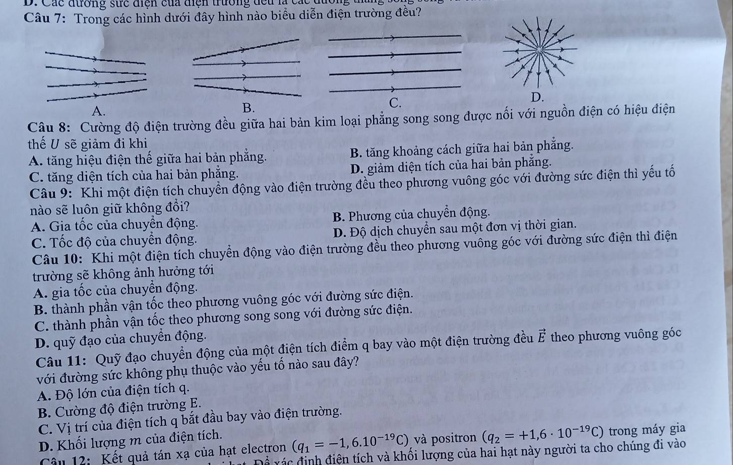 Các đường sực điện của điện trường đều là các đường ta
Câu 7: Trong các hình dưới đây hình nào biểu diễn điện trường đều?
A.
B.
C.
Câu 8: Cường độ điện trường đều giữa hai bản kim loại phẳng song song được nối với nguồn điện có hiệu điện
thế U sẽ giảm đi khi
A. tăng hiệu điện thế giữa hai bản phẳng. B. tăng khoảng cách giữa hai bản phẳng.
C. tăng diện tích của hai bản phẳng. D. giảm diện tích của hai bản phẳng.
Câu 9: Khi một điện tích chuyển động vào điện trường đều theo phương vuông góc với đường sức điện thì yếu tố
nào sẽ luôn giữ không đổi?
A. Gia tốc của chuyền động. B. Phương của chuyển động.
C. Tốc độ của chuyển động. D. Độ dịch chuyển sau một đơn vị thời gian.
Câu 10: Khi một điện tích chuyển động vào điện trường đều theo phương vuông góc với đường sức điện thì điện
trường sẽ không ảnh hưởng tới
A. gia tốc của chuyển động.
B. thành phần vận tốc theo phương vuông góc với đường sức điện.
C. thành phần vận tốc theo phương song song với đường sức điện.
D. quỹ đạo của chuyển động.
Câu 11: Quỹ đạo chuyển động của một điện tích điểm q bay vào một điện trường đều vector E theo phương vuông góc
với đường sức không phụ thuộc vào yếu tố nào sau đây?
A. Độ lớn của điện tích q.
B. Cường độ điện trường E.
C. Vị trí của điện tích q bắt đầu bay vào điện trường.
D. Khối lượng m của điện tích.
Câu 12: Kết quả tán xạ của hạt electron (q_1=-1,6.10^(-19)C) và positron (q_2=+1,6· 10^(-19)C) trong máy gia
c  đ inh điên tích và khối lượng của hai hạt này người ta cho chúng đi vào