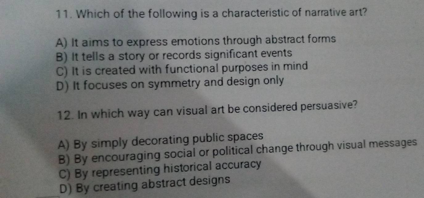 Which of the following is a characteristic of narrative art?
A) It aims to express emotions through abstract forms
B) It tells a story or records significant events
C) It is created with functional purposes in mind
D) It focuses on symmetry and design only
12. In which way can visual art be considered persuasive?
A) By simply decorating public spaces
B) By encouraging social or political change through visual messages
C) By representing historical accuracy
D) By creating abstract designs