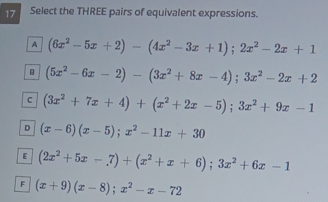 Select the THREE pairs of equivalent expressions.
A (6x^2-5x+2)-(4x^2-3x+1);2x^2-2x+1
B (5x^2-6x-2)-(3x^2+8x-4); 3x^2-2x+2
C (3x^2+7x+4)+(x^2+2x-5); 3x^2+9x-1
D (x-6)(x-5); x^2-11x+30
E (2x^2+5x-7)+(x^2+x+6); 3x^2+6x-1
F (x+9)(x-8); x^2-x-72