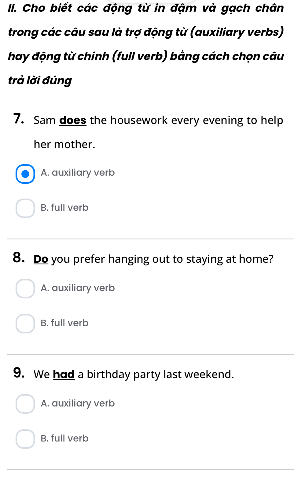 Cho biết các động từ in đậm và gạch chân
trong các câu sau là trợ động từ (auxiliary verbs)
hay động từ chính (full verb) bằng cách chọn câu
trả lời đúng
7. Sam does the housework every evening to help
her mother.
A. auxiliary verb
B. full verb
8. Do you prefer hanging out to staying at home?
A. auxiliary verb
B. full verb
9. We had a birthday party last weekend.
A. auxiliary verb
B. full verb