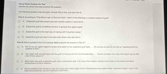 Close Read Analyze the Text
iawtty the cholce that beat amswers the question
The following question has two parts. Answer Part A first, and then Part B.
Phart A According to "The Morsi Lagic of Sunvivor Guilt,' which of the following is a posittive aspect of guilt?
A. Subjective guilt lets people see even chactic events in moral tenns.
B. Subjective guilt is a heatther emotion in general than agert-regnt
C. Subjactive guilt is the best way of coping with "impertect duties."
D. Subisntive guilt can heal if one talks with others who also feel fu
Part B Which quotation from the passage best supports the anseer to Part A?
A. But to my ear, agent-regret is simply tone-deal to how subjective guilt feels. [t] sounds as passive and fat as "regretting that the
i. "So-I dealt with and still deal with the guilt of having cost him his ite essenfally..... There's probabry not a day that doesn't go by that
C. file raight say guilt, subjective guilt, has a redemptive side. It is a way that soiders impose moral order on the chans and ewful
randonness of wars volence
D. [Giood sciders) have duties to care and bring each other sately home. Philosophers have called these "imperect duties" even in the
best crcumatances, we can't perfectly ful them