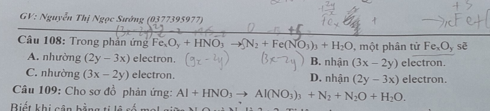 GV: Nguyễn Thị Ngọc Sướng (0377395977)

Câu 108: Trong phản ứng Fe_xO_y+HNO_3 SN_2+Fe(NO_3)_3+H_2O , một phân tử Fe_xO y sè
A. nhường (2y-3x) electron. electron.
B. nhhat an (3x-2y)
C. nhường (3x-2y) electron. D. nhhat a 1 (2y-3x) electron.
Câu 109: Cho sơ đồ phản ứng: Al+HNO_3to Al(NO_3)_3+N_2+N_2O+H_2O. 
Biết khi cân bằng ti l ệ s ố _