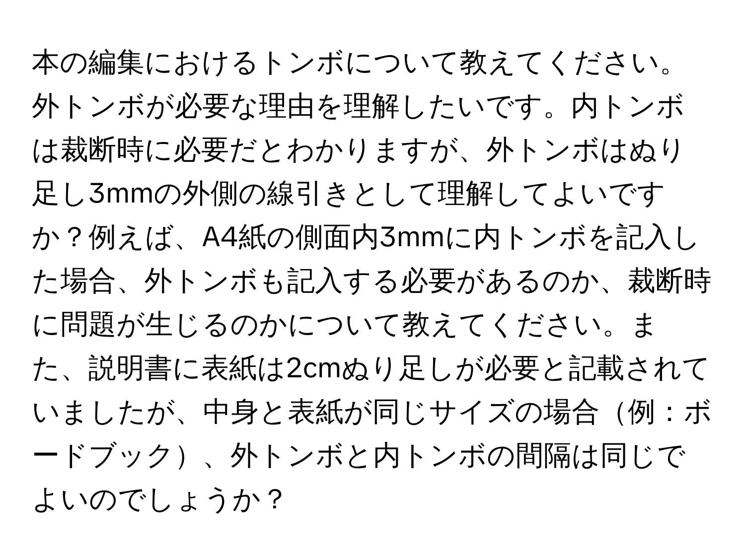 本の編集におけるトンボについて教えてください。外トンボが必要な理由を理解したいです。内トンボは裁断時に必要だとわかりますが、外トンボはぬり足し3mmの外側の線引きとして理解してよいですか？例えば、A4紙の側面内3mmに内トンボを記入した場合、外トンボも記入する必要があるのか、裁断時に問題が生じるのかについて教えてください。また、説明書に表紙は2cmぬり足しが必要と記載されていましたが、中身と表紙が同じサイズの場合例：ボードブック、外トンボと内トンボの間隔は同じでよいのでしょうか？