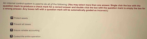 An internal control system is used to do all of the following: (You may select more than one answer. Single click the box with the 
question mark to produce a check mark for a correct answer and double click the box with the question mark to empty the box for 
a wrong answer. Any boxes left with a question mark will be automatically graded as incorrect.) 
Protect assets 
Prevent all losses 
Ensure reliable accounting 
Control the entire operation