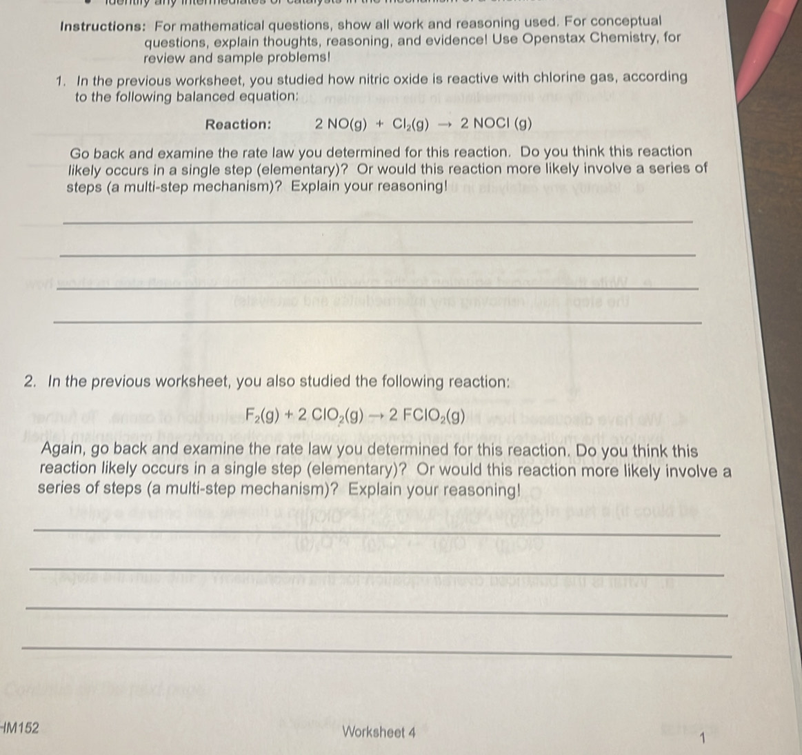 Instructions: For mathematical questions, show all work and reasoning used. For conceptual 
questions, explain thoughts, reasoning, and evidence! Use Openstax Chemistry, for 
review and sample problems! 
1. In the previous worksheet, you studied how nitric oxide is reactive with chlorine gas, according 
to the following balanced equation: 
Reaction: 2NO(g)+Cl_2(g)to 2NOCl(g)
Go back and examine the rate law you determined for this reaction. Do you think this reaction 
likely occurs in a single step (elementary)? Or would this reaction more likely involve a series of 
steps (a multi-step mechanism)? Explain your reasoning! 
_ 
_ 
_ 
_ 
2. In the previous worksheet, you also studied the following reaction:
F_2(g)+2ClO_2(g)to 2FClO_2(g)
Again, go back and examine the rate law you determined for this reaction. Do you think this 
reaction likely occurs in a single step (elementary)? Or would this reaction more likely involve a 
series of steps (a multi-step mechanism)? Explain your reasoning! 
_ 
_ 
_ 
_ 
IM152 Worksheet 4 
1