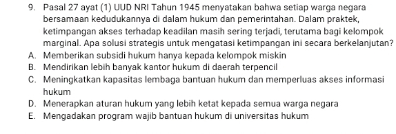 Pasal 27 ayat (1) UUD NRI Tahun 1945 menyatakan bahwa setiap warga negara
bersamaan kedudukannya di dalam hukum dan pemerintahan. Dalam praktek,
ketimpangan akses terhadap keadilan masih sering terjadi, terutama bagi kelompok
marginal. Apa solusi strategis untuk mengatasi ketimpangan ini secara berkelanjutan?
A. Memberikan subsidi hukum hanya kepada kelompok miskin
B. Mendirikan lebih banyak kantor hukum di daerah terpencil
C. Meningkatkan kapasitas lembaga bantuan hukum dan memperluas akses informasi
hukum
D. Menerapkan aturan hukum yang lebih ketat kepada semua warga negara
E. Mengadakan program wajib bantuan hukum di universitas hukum