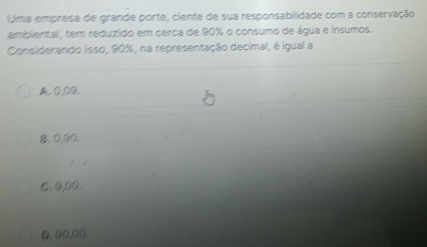 Uma empresa de grande porte, ciente de sua responsabilidade com a conservação
ambiental, tem reduzído em cerca de 90% o consumo de água e insumos.
Considerando isso, 90%, na representação decimal, é igual a
A. 0,00.
B. 0,00.
t
C. 0,00.
D, 90,00,