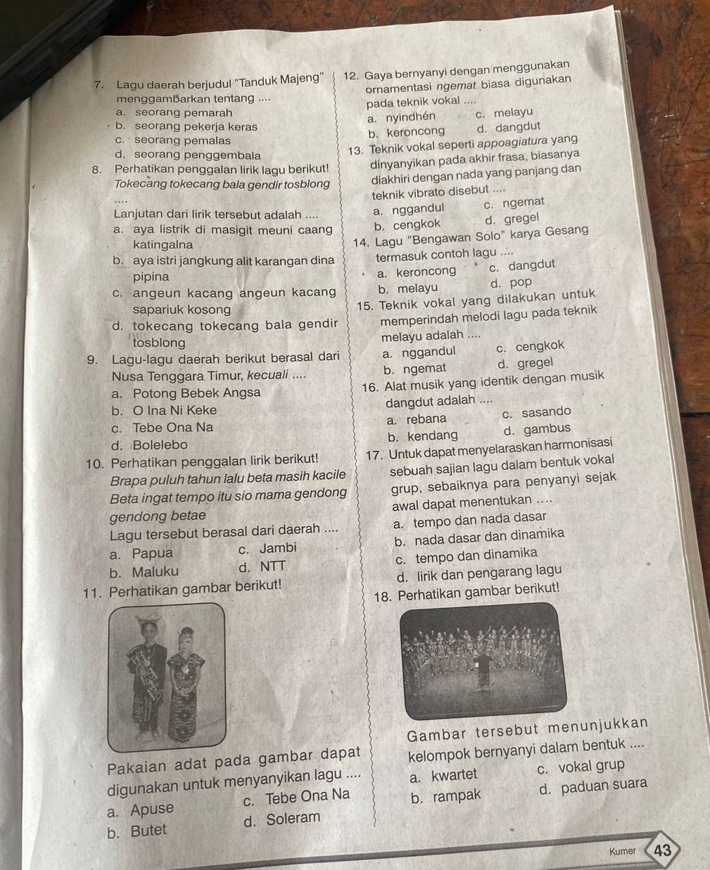 Lagu daerah berjudul "Tanduk Majeng” 12. Gaya bernyanyi dengan menggunakan
ornamentasi ngemat biasa digunakan
menggamBarkan tentang ....
pada teknik vokal ....
a. seorang pemarah
a. nyindhén c. melayu
b. seorang pekerja keras d. dangdut
c. seorang pemalas b. keroncong
d. seorang penggembala
13. Teknik vokal seperti appoagiatura yang
8. Perhatikan penggalan lirik lagu berikut dinyanyikan pada akhir frasa, biasanya
Tokecang tokecang bala gendir tosblong diakhiri dengan nada yang panjang dan
teknik vibrato disebut ....
Lanjutan dari lirik tersebut adalah .... a. nggandul c. ngemat
a. aya listrik di masigit meuni caang b. cengkok d. gregel
katingalna
14. Lagu "Bengawan Solo" karya Gesang
b. aya istri jangkung alit karangan dina termasuk contoh lagu ....
pipina a. keroncong c. dangdut
c. angeun kacang angeun kacang b. melayu d. pop
sapariuk kosong
15. Teknik vokal yang dilakukan untuk
d. tokecang tokecang bala gendir memperindah melodi lagu pada teknik
tosblong
melayu adalah ....
9. Lagu-lagu daerah berikut berasal dari a. nggandul c. cengkok
Nusa Tenggara Timur, kecuali .... b. ngemat d. gregel
a. Potong Bebek Angsa 16. Alat musik yang identik dengan musik
b. O Ina Ni Keke dangdut adalah ……
c. Tebe Ona Na a. rebana c. sasando
d. Bolelebo b. kendang d. gambus
10. Perhatikan penggalan lirik berikut! 17. Untuk dapat menyelaraskan harmonisasi
Brapa puluh tahun lalu beta masih kacile sebuah sajian lagu dalam bentuk vokal
Beta ingat tempo itu sio mama gendong grup, sebaiknya para penyanyi sejak
gendong betae awal dapat menentukan ....
Lagu tersebut berasal dari daerah .... a. tempo dan nada dasar
a. Papua c. Jambi b. nada dasar dan dinamika
b. Maluku d. NTT c. tempo dan dinamika
11. Perhatikan gambar berikut! d. lirik dan pengarang lagu
18. Perhatikan gambar berikut!
Gambar tersebut menunjukkan
Pakaian adat pada gambar dapat kelompok bernyanyi dalam bentuk ....
digunakan untuk menyanyikan lagu .... a. kwartet c. vokal grup
a. Apuse c. Tebe Ona Na b. rampak d. paduan suara
b. Butet d. Soleram
Kumer 43