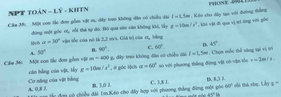 NPT TOÁN - LÝ - KHTN PHONE -0904.155.
Câu 35: Một con lắc đơn gồm vật m, dây treo không dãn có chiều dài l=1,5m. Kéo cho dây tạo với đường thẳng
đứng một góc alpha _0 rồi thả tự do. Bỏ qua sức cản không khí, lấy g=10m/s^2 , khi vật đi qua vị trí ứng với góc
lệch alpha =30° vận tốc của nó là 2,2 m/s. Giá trị của alpha _0 bằng
A. 50°
B. 90°.
C. 60°.
D. 45°. 
Câu 36: Một con lắc đơn gồm vật m=400;, dây treo không dãn có chiều dài l=1,5m. Chọn mốc thế năng tại vị trí
cân bằng của vật, lấy g=10m/s^2 , ở góc lệch alpha =60° so với phương thẳng đứng vật có vận tốc v=2m/s. 
Cơ năng của vật bằng
A. 0, 8 J. B. 3, 0 J. C. 3, 8 J. D. 8, 3 J.
n lắc đơn có chiều dài 1m.Kéo cho dây hợp với phương thẳng đứng một góc 60° rồi thả nhẹ. Lấy g=
a một góc 45°la