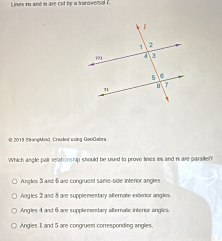 Lines m and are cut by a transversal .
© 2019 StrongMind. Created using GeoGebra.
Which angle pair relationship should be used to prove lines m and n are parallel?
Angles 3 and 6 are congruent same-side interior angles.
Angles 2 and 8 are supplementary alternate exterior angles.
Angles 4 and 6 are supplementary alternate interior angles.
Angles 1 and 5 are congruent corresponding angles.