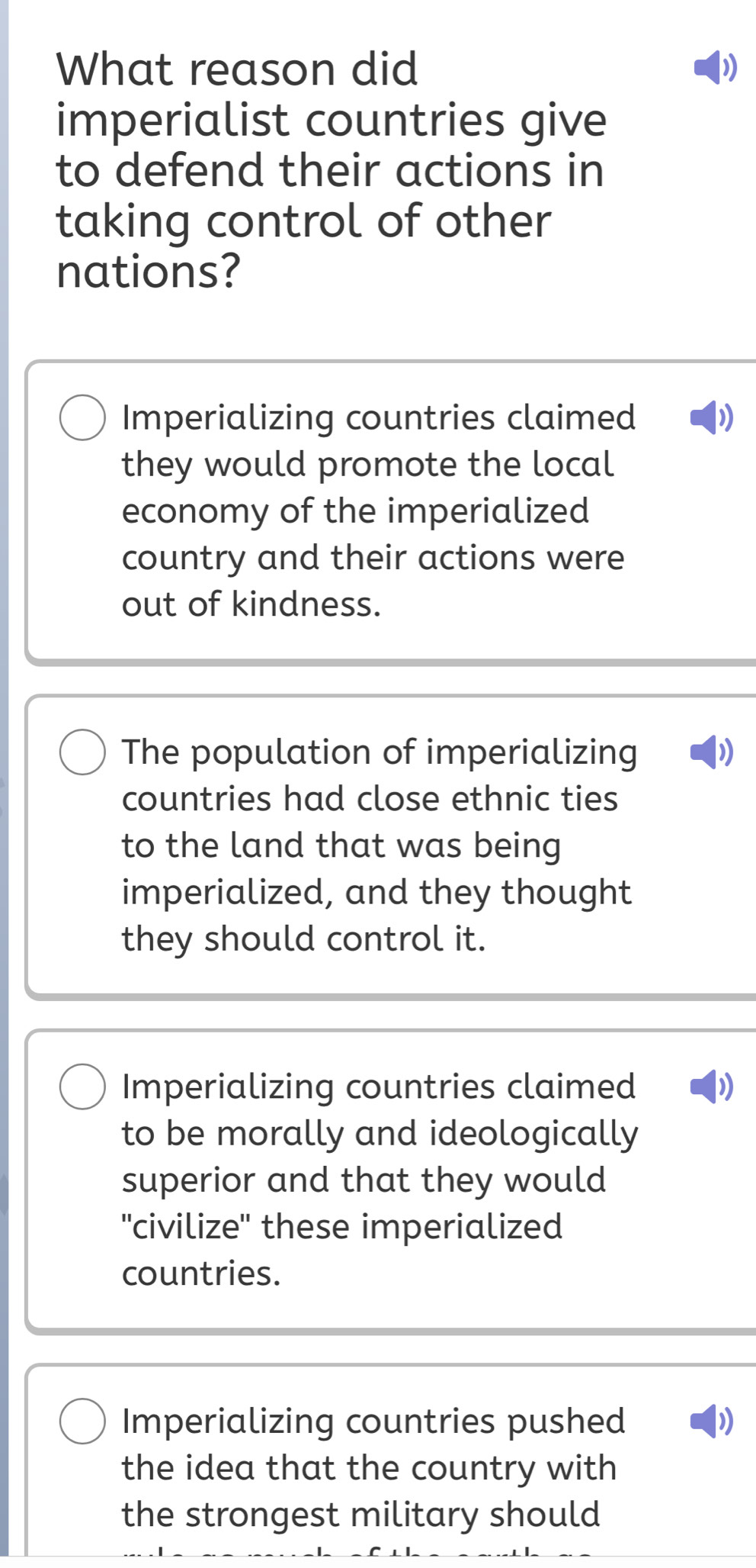 What reason did )
imperialist countries give
to defend their actions in
taking control of other
nations?
Imperializing countries claimed )
they would promote the local
economy of the imperialized
country and their actions were
out of kindness.
The population of imperializing )
countries had close ethnic ties
to the land that was being
imperialized, and they thought
they should control it.
Imperializing countries claimed ))
to be morally and ideologically
superior and that they would
''civilize" these imperialized
countries.
Imperializing countries pushed )
the idea that the country with
the strongest military should