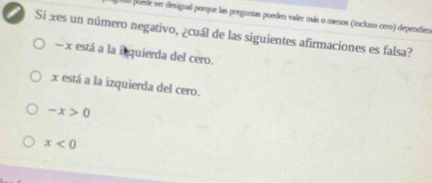 Eso puede ser designal porque las preguntas pueden valer más o menos (incluso cero) dependien
I Si xes un número negativo, ¿cuál de las siguientes afirmaciones es falsa?
- x está a la inquierda del cero.
x está a la izquierda del cero.
-x>0
x<0</tex>