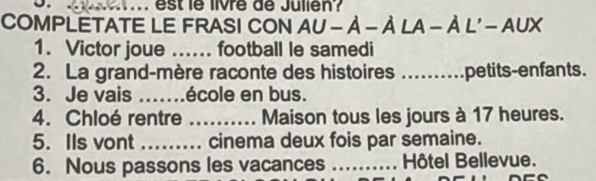 ... est le livre de Julien? 
COMPLETATE LE FRASI CON AU-A-ALA-AL'-AUX 
1. Victor joue ...... football le samedi 
2. La grand-mère raconte des histoires ..........petits-enfants. 
3. Je vais _école en bus. 
4. Chloé rentre _Maison tous les jours à 17 heures. 
5. Ils vont _cinema deux fois par semaine. 
6. Nous passons les vacances _Hôtel Bellevue.