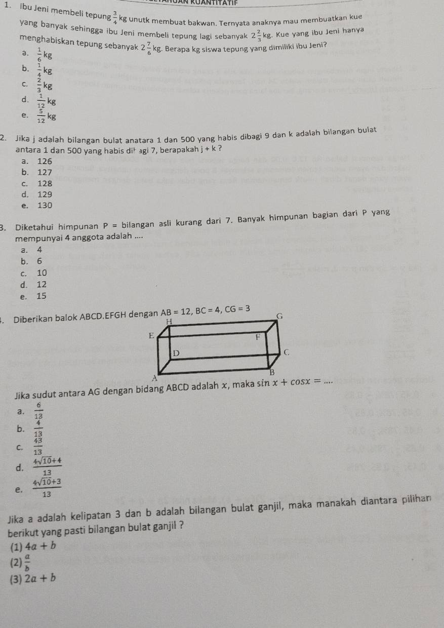 Ibu Jeni membeli tepun g 3/4 kg g unutk membuat bakwan. Ternyata anaknya mau membuatkan kue
yang banyak sehingga ibu Jeni membeli tepung lagi sebanyak 2 2/3 kg.. Kue yang ibu Jeni hanya
menghabiskan tepung sebanyak 2 7/6 kg Berapa kg siswa tepung yang dimiliki ibu Jeni?
a.  1/6 kg
b.  1/4 kg
C.  2/3 kg
d.  1/12 kg
e.  5/12 kg
2. Jika j adalah bilangan bulat anatara 1 dan 500 yang habis dibagi 9 dan k adalah bilangan bulat
antara 1 dan 500 yang habis dił agi 7, berapakah j+k ?
a. 126
b. 127
c. 128
d. 129
e. 130
B. Diketahui himpunan P= bilangan asli kurang dari 7. Banyak himpunan bagian dari P yang
mempunyai 4 anggota adalah ....
a. 4
b. 6
c. 10
d. 12
e. 15
4. Diberikan balok ABCD.EFGH dengan
Jika sudut antara AG dengan bidang ABCD adalah x, maka sin x+cos x=...
a.  6/13 
b.  4/13 
C.  43/13 
d.  (4sqrt(10)+4)/13 
e.  (4sqrt(10)+3)/13 
Jika a adalah kelipatan 3 dan b adalah bilangan bulat ganjil, maka manakah diantara pilihan
berikut yang pasti bilangan bulat ganjil ?
(1) 4a+b
(2)  a/b 
(3) 2a+b