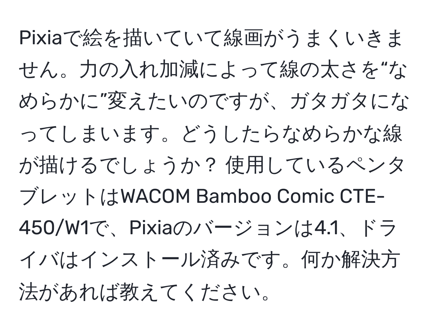 Pixiaで絵を描いていて線画がうまくいきません。力の入れ加減によって線の太さを“なめらかに”変えたいのですが、ガタガタになってしまいます。どうしたらなめらかな線が描けるでしょうか？ 使用しているペンタブレットはWACOM Bamboo Comic CTE-450/W1で、Pixiaのバージョンは4.1、ドライバはインストール済みです。何か解決方法があれば教えてください。