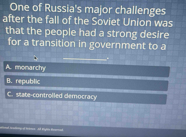 One of Russia's major challenges
after the fall of the Soviet Union was
that the people had a strong desire
for a transition in government to a
A. monarchy
B. republic
C. state-controlled democracy
ational Academy of Science. All Rights Reserved.