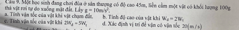 Cầu 9. Một học sinh đang chợi đùa ở sân thượng có độ cao 45m, liền cầm một vật có khối lượng 100g
thả vật rơi tự do xuống mặt đất. Lấy g=10m/s^2.
a. Tính vận tốc của vật khi vật chạm đất. b. Tính độ cao của vật khi W_d=2W_t
c. Tính vận tốc của vật khi 2W_d=5W_t d. Xác định vị trí đề vận có vận tốc 20(m /s)