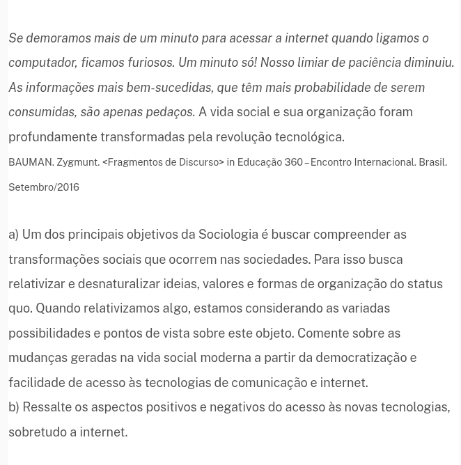 Se demoramos mais de um minuto para acessar a internet quando ligamos o
computador, ficamos furiosos. Um minuto só! Nosso limiar de paciência diminuiu.
As informações mais bem-sucedidas, que têm mais probabilidade de serem
consumidas, são apenas pedaços. A vida social e sua organização foram
profundamente transformadas pela revolução tecnológica.
BAUMAN. Zygmunt. in Educação 360-Encontro Internacional. Brasil.
Setembro/2016
a) Um dos principais objetivos da Sociologia é buscar compreender as
transformações sociais que ocorrem nas sociedades. Para isso busca
relativizar e desnaturalizar ideias, valores e formas de organização do status
quo. Quando relativizamos algo, estamos considerando as variadas
possibilidades e pontos de vista sobre este objeto. Comente sobre as
mudanças geradas na vida social moderna a partir da democratização e
facilidade de acesso às tecnologias de comunicação e internet.
b) Ressalte os aspectos positivos e negativos do acesso às novas tecnologias,
sobretudo a internet.