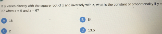 If y varies directly with the square root of x and inversely with z, what is the constant of proportionality if y=
27 when x=9 and z=6 ?
A 18 B 54
C) 2 D 13.5