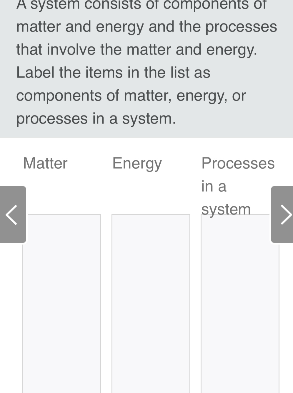 A system consists of components of 
matter and energy and the processes 
that involve the matter and energy. 
Label the items in the list as 
components of matter, energy, or 
processes in a system. 
Matter Energy Processes 
in a 
system