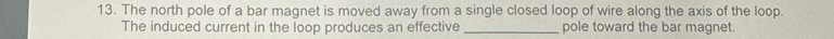 The north pole of a bar magnet is moved away from a single closed loop of wire along the axis of the loop. 
The induced current in the loop produces an effective _pole toward the bar magnet.