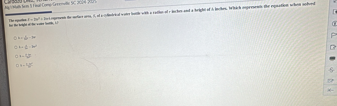 Cardózó Díez,
Alg I Math Sem 1 Final Comp Greenville SC 2024-2025
The equation S=2π r^2+2π r h represents the surface area, S, of a cylindrical water bottle with a radius of r inches and a height of h inches. Which represents the equation when solved
for the height of the water bottle, h?
h= 5/2π^2 -2π r
h= g/2π  -2π r^2
h= (5-2w)/2w^2 
h= (5-2w^2)/2π  