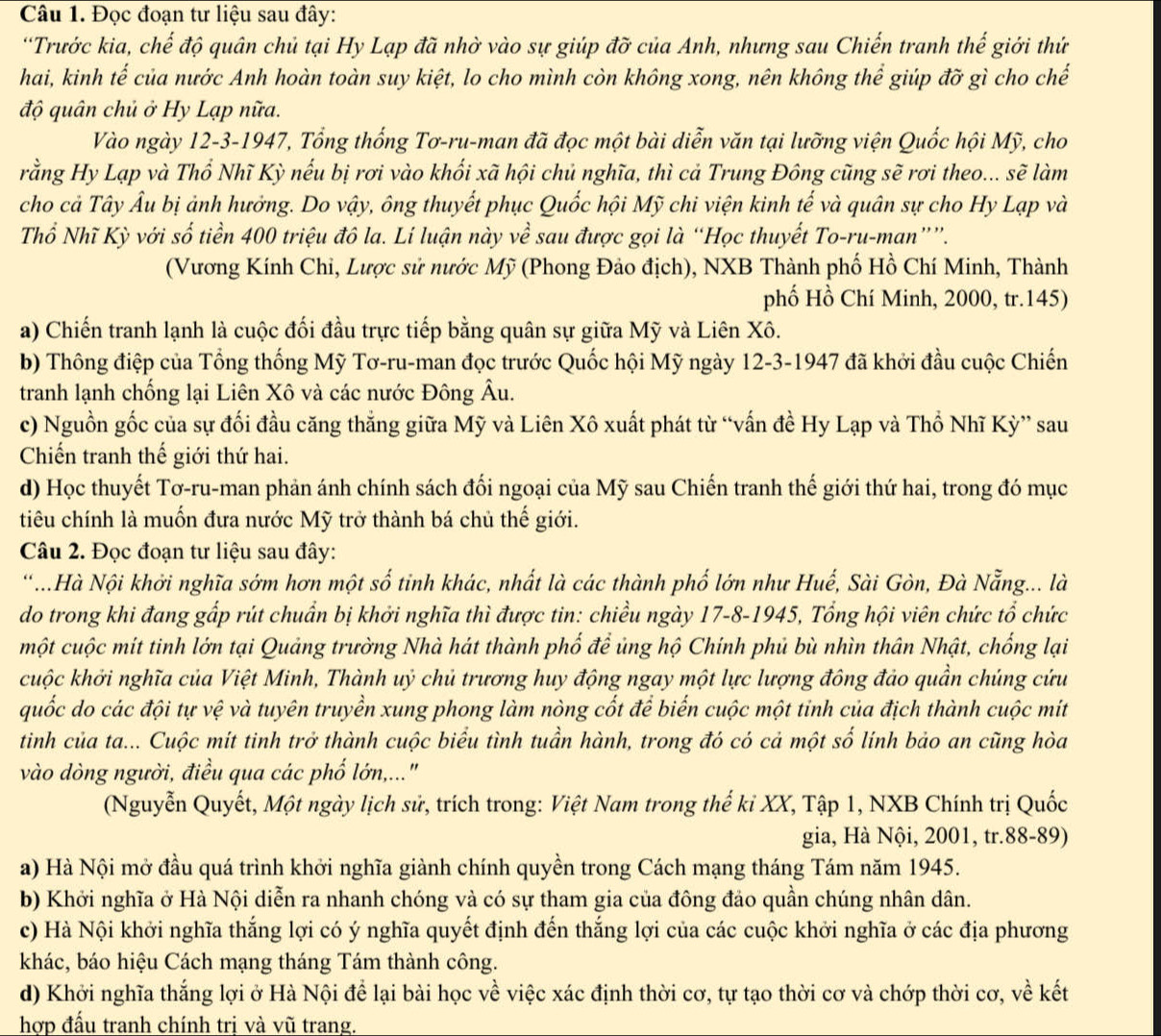 Đọc đoạn tư liệu sau đây:
'Trước kia, chế độ quân chủ tại Hy Lạp đã nhờ vào sự giúp đỡ của Anh, nhưng sau Chiến tranh thế giới thứ
hai, kinh tế của nước Anh hoàn toàn suy kiệt, lo cho mình còn không xong, nên không thể giúp đỡ gì cho chế
độ quân chủ ở Hy Lạp nữa.
Vào ngày 12-3-1947, Tổng thống Tơ-ru-man đã đọc một bài diễn văn tại lưỡng viện Quốc hội Mỹ, cho
rằng Hy Lạp và Thổ Nhĩ Kỳ nếu bị rơi vào khối xã hội chủ nghĩa, thì cả Trung Đông cũng sẽ rơi theo... sẽ làm
cho cả Tây Âu bị ảnh hưởng. Do vậy, ông thuyết phục Quốc hội Mỹ chi viện kinh tế và quân sự cho Hy Lạp và
Thổ Nhĩ Kỳ với số tiền 400 triệu đô la. Lí luận này về sau được gọi là “Học thuyết To-ru-man””.
(Vương Kính Chì, Lược sử nước Mỹ (Phong Đảo địch), NXB Thành phố Hồ Chí Minh, Thành
phố Hồ Chí Minh, 2000, tr.145)
a) Chiến tranh lạnh là cuộc đối đầu trực tiếp bằng quân sự giữa Mỹ và Liên Xô.
b) Thông điệp của Tổng thống Mỹ Tơ-ru-man đọc trước Quốc hội Mỹ ngày 12-3-1947 đã khởi đầu cuộc Chiến
tranh lạnh chống lại Liên Xô và các nước Đông Âu.
c) Nguồn gốc của sự đối đầu căng thắng giữa Mỹ và Liên Xô xuất phát từ “vấn đề Hy Lạp và Thổ Nhĩ Kỳ” sau
Chiến tranh thế giới thứ hai.
d) Học thuyết Tơ-ru-man phản ánh chính sách đối ngoại của Mỹ sau Chiến tranh thế giới thứ hai, trong đó mục
tiêu chính là muốn đưa nước Mỹ trở thành bá chủ thế giới.
Câu 2. Đọc đoạn tư liệu sau đây:
*..Hà Nội khởi nghĩa sớm hơn một số tinh khác, nhất là các thành phố lớn như Huế, Sài Gòn, Đà Nẵng... là
do trong khi đang gấp rút chuẩn bị khởi nghĩa thì được tin: chiều ngày 17-8-1945, Tổng hội viên chức tổ chức
một cuộc mít tinh lớn tại Quảng trường Nhà hát thành phố để ủng hộ Chính phủ bù nhìn thân Nhật, chống lại
cuộc khởi nghĩa của Việt Minh, Thành uỷ chủ trương huy động ngay một lực lượng đông đảo quần chúng cứu
quốc do các đội tự vệ và tuyên truyền xung phong làm nòng cốt để biến cuộc một tinh của địch thành cuộc mit
tinh của ta... Cuộc mít tinh trở thành cuộc biểu tình tuần hành, trong đó có cả một số lính bảo an cũng hòa
vào dòng người, điều qua các phố lớn,..."
(Nguyễn Quyết, Một ngày lịch sử, trích trong: Việt Nam trong thế kỉ XX, Tập 1, NXB Chính trị Quốc
gia, Hà Nội, 2001, tr.88-89)
a) Hà Nội mở đầu quá trình khởi nghĩa giành chính quyền trong Cách mạng tháng Tám năm 1945.
b) Khởi nghĩa ở Hà Nội diễn ra nhanh chóng và có sự tham gia của đông đảo quần chúng nhân dân.
c) Hà Nội khởi nghĩa thắng lợi có ý nghĩa quyết định đến thắng lợi của các cuộc khởi nghĩa ở các địa phương
khác, báo hiệu Cách mạng tháng Tám thành công.
d) Khởi nghĩa thắng lợi ở Hà Nội để lại bài học về việc xác định thời cơ, tự tạo thời cơ và chớp thời cơ, về kết
hợp đấu tranh chính trị và vũ trang.