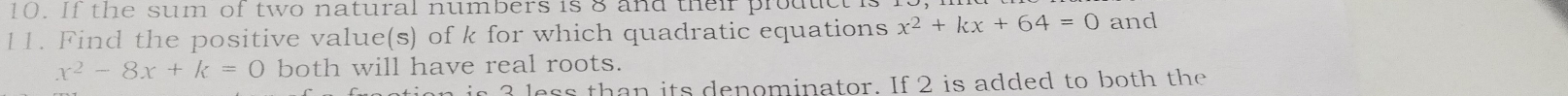 If the sum of two natural numbers is 8 and their prouut 
11. Find the positive value(s) of k for which quadratic equations x^2+kx+64=0 and
x^2-8x+k=0 both will have real roots. 
ess than its denominator. If 2 is added to both the