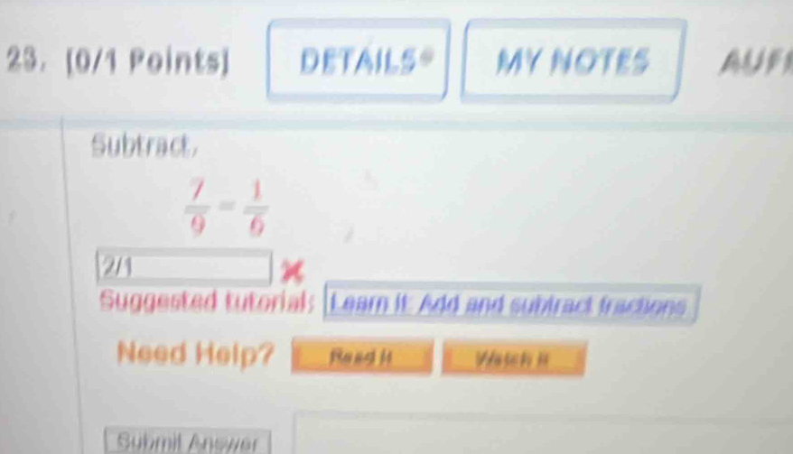 DETAILS= MY NOTES 
Subtract.
 7/9 = 1/6 
21 
Suggested tutorial: [Learn it Add and subiract fractions 
Need Help? Read H Watch 
Submit Answer