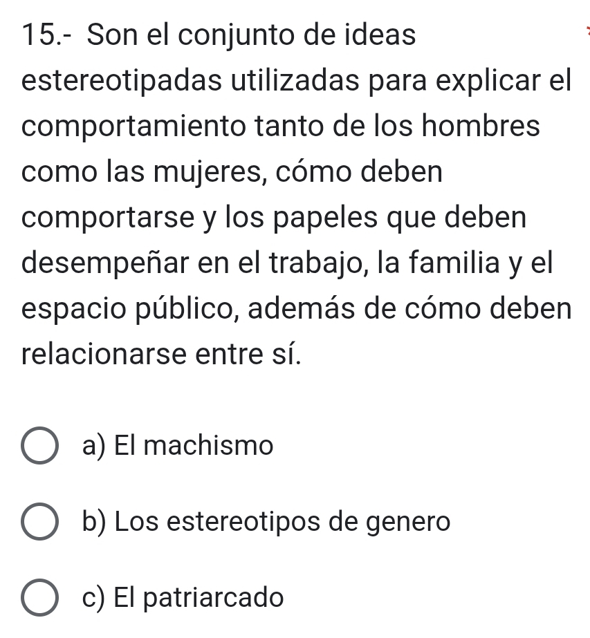 15.- Son el conjunto de ideas
estereotipadas utilizadas para explicar el
comportamiento tanto de los hombres
como las mujeres, cómo deben
comportarse y los papeles que deben
desempeñar en el trabajo, la familia y el
espacio público, además de cómo deben
relacionarse entre sí.
a) El machismo
b) Los estereotipos de genero
c) El patriarcado