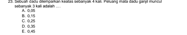 Sebuah dadu dilemparkan keatas sebanyak 4 kali. Peluang mata dadu ganjil muncul
sebanyak 3 kali adalah ..
A. 0,05
B. 0,15
C. 0,25
D. 0,35
E. 0,45