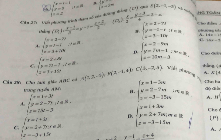 a beginarrayl x=t-1 y=5ifeR. z=2endarray. B. beginarrayl y= z=2mendarray.
(D_2): x/2 = (y+3)/4 =2-z.
Câu 27: Viết phương trình tham số của đường thắng (D) qua E(2,-1,-3) và vuôn .NG TOáN
thầng (D_1): (x-1)/3 =y-1= (z+2)/2 ; beginarrayl x=2+7t y=-1-t;t∈ R. z=3-10tendarray. Cho điểm
B. phương trìn
A. 14x-15
A. beginarrayl x=2-7t y=t-1 z=3+10tendarray. ;t∈ R
C. 14x-5
D. beginarrayl x=2-9m y=7m-1;m∈ R. z=10m-3endarray. Cho đườn
C. beginarrayl x=2+8t y=7t-1;t∈ R. z=3+10tendarray. thắng (d
A. K(4
Cầu 28: Cho tam giác ABC có A(1,2,-3);B(2,-1,4);C(3,-2,5). Viết phương trị
trung tuyến AM: độ điễn
A beginarrayl x=1+3t y=2-7t;t∈ R. z=15t-3endarray.
B. beginarrayl x=1-3m y=2-7m;m∈ R. z=-3-15mendarray. Cho ba
A. H
C. beginarrayl x=1+3t y=2+7t;t∈ R. z=-3+1.5tendarray.
D. beginarrayl x=1+3m y=2+7m;m∈ R z=-3-15mendarray. Cho d
(P)
A.
x+2y-1_ z+4