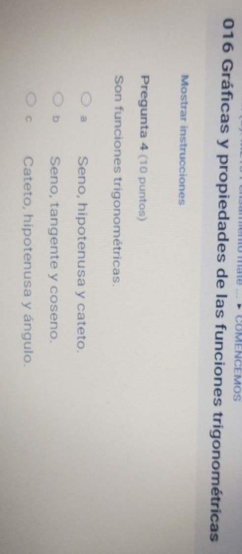 mate .. COMENCEMOS
016 Gráficas y propiedades de las funciones trigonométricas
Mostrar instrucciones
Pregunta 4 (10 puntos)
Son funciones trigonométricas.
a Seno, hipotenusa y cateto.
b Seno, tangente y coseno.
C Cateto, hipotenusa y ángulo.