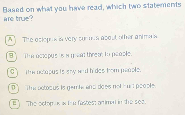 Based on what you have read, which two statements
are true?
A The octopus is very curious about other animals.
B The octopus is a great threat to people.
C) The octopus is shy and hides from people.
D) The octopus is gentle and does not hurt people.
E The octopus is the fastest animal in the sea.