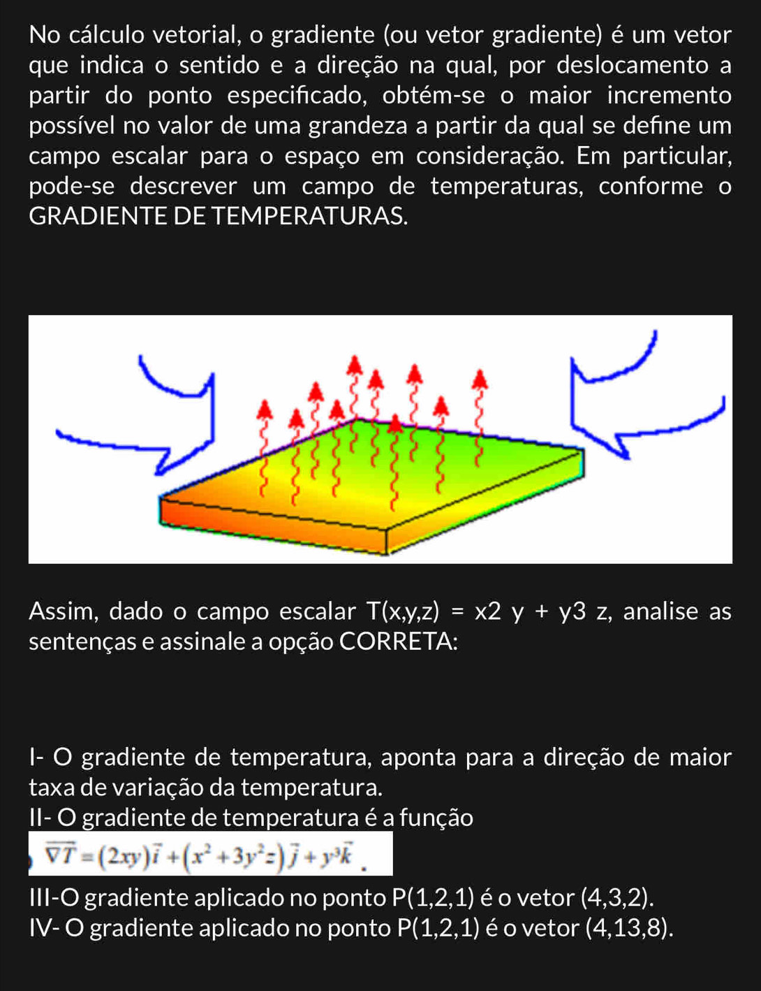 No cálculo vetorial, o gradiente (ou vetor gradiente) é um vetor 
que indica o sentido e a direção na qual, por deslocamento a 
partir do ponto especifcado, obtém-se o maior incremento 
possível no valor de uma grandeza a partir da qual se define um 
campo escalar para o espaço em consideração. Em particular, 
pode-se descrever um campo de temperaturas, conforme o 
GRADIENTE DE TEMPERATURAS. 
Assim, dado o campo escalar T(x,y,z)=x2y+y3z , analise as 
sentenças e assinale a opção CORRETA: 
I- O gradiente de temperatura, aponta para a direção de maior 
taxa de variação da temperatura. 
II- O gradiente de temperatura é a função
overline VT=(2xy)vector i+(x^2+3y^2z)vector j+y^3vector k. 
III-O gradiente aplicado no ponto P(1,2,1) é o vetor (4,3,2). 
IV- O gradiente aplicado no ponto P(1,2,1) é o vetor (4,13,8).