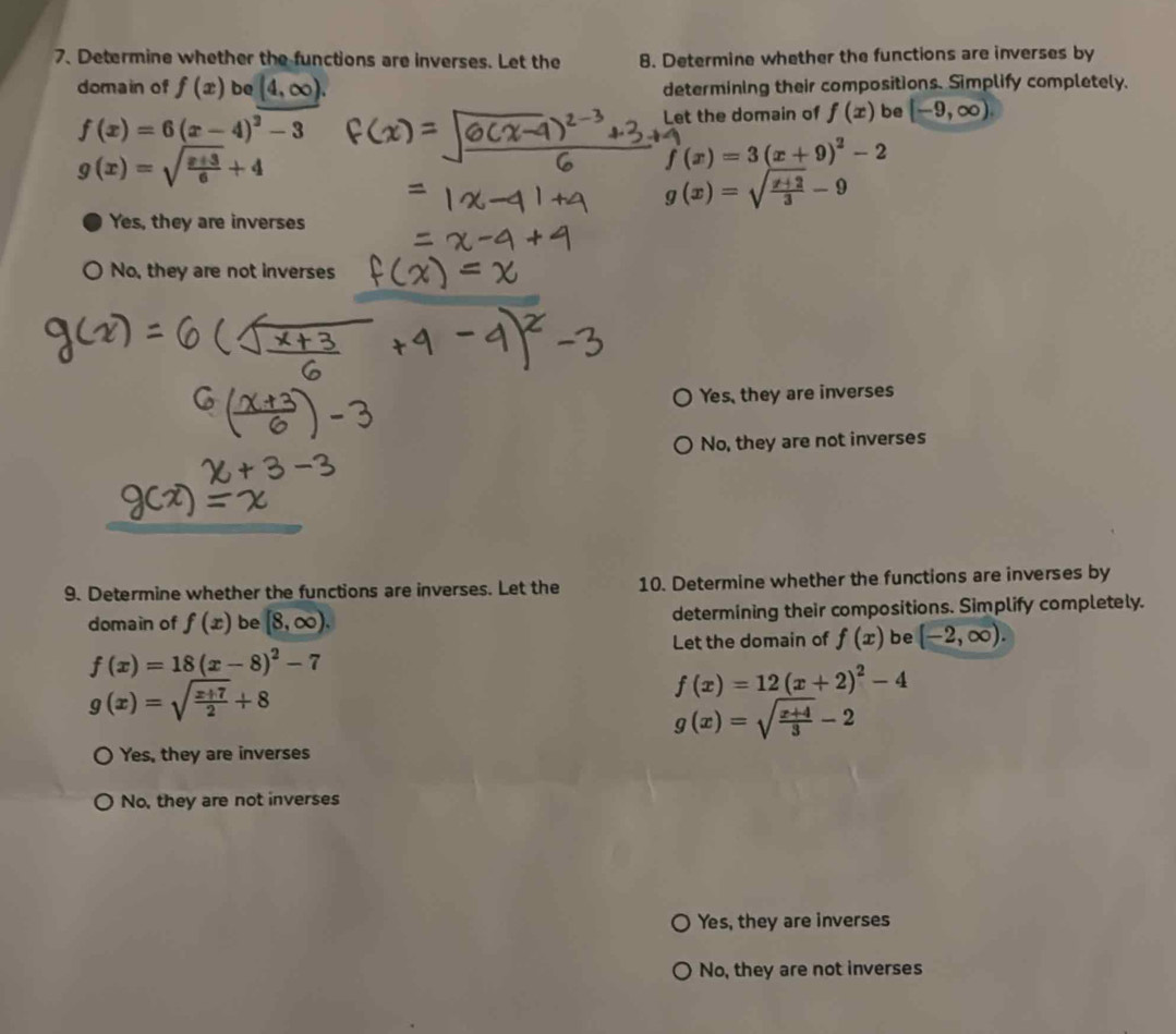 Determine whether the functions are inverses. Let the 8. Determine whether the functions are inverses by
domain of f(x) be (4,∈fty ). determining their compositions. Simplify completely.
f(x)=6(x-4)^2-3 Let the domain of f(x) be [-9,∈fty ).
g(x)=sqrt(frac x+3)6+4
f'(x)=3(x+9)^2-2
g(x)=sqrt(frac x+2)3-9
Yes, they are inverses
No, they are not inverses
Yes, they are inverses
No, they are not inverses
9. Determine whether the functions are inverses. Let the 10. Determine whether the functions are inverses by
domain of f(x) be [8,∈fty ). determining their compositions. Simplify completely.
Let the domain of f(x) be [-2,∈fty ).
f(x)=18(x-8)^2-7
g(x)=sqrt(frac x+7)2+8
f(x)=12(x+2)^2-4
g(x)=sqrt(frac x+4)3-2
Yes, they are inverses
No, they are not inverses
Yes, they are inverses
No, they are not inverses