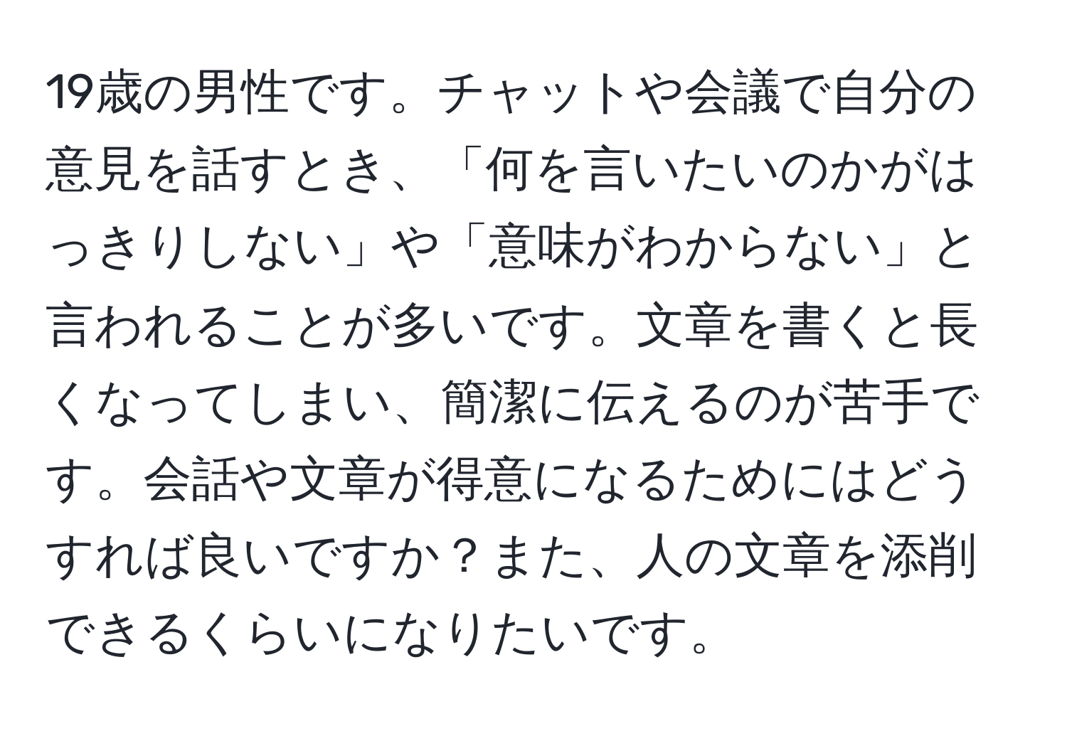 19歳の男性です。チャットや会議で自分の意見を話すとき、「何を言いたいのかがはっきりしない」や「意味がわからない」と言われることが多いです。文章を書くと長くなってしまい、簡潔に伝えるのが苦手です。会話や文章が得意になるためにはどうすれば良いですか？また、人の文章を添削できるくらいになりたいです。