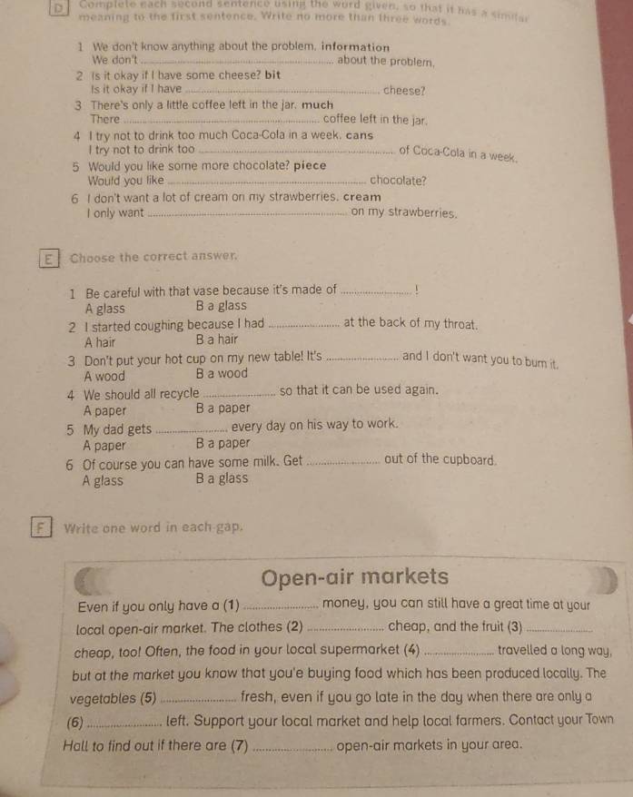 Complete each second sentence using the word given, so that it has a similar
meaning to the first sentence. Write no more than three words
1 We don't know anything about the problem. information
We don't_ about the problem.
2 Is it okay if I have some cheese? bit
Is it okay if I have _cheese?
3 There's only a little coffee left in the jar. much
There _coffee left in the jar.
4 I try not to drink too much Coca-Cola in a week. cans
I try not to drink too_
of Coca-Cola in a week.
5 Would you like some more chocolate? piece chocolate?
Would you like
6 I don't want a lot of cream on my strawberries. cream
I only want _on my strawberries.
E Choose the correct answer.
1 Be careful with that vase because it's made of_
A glass B a glass
2 I started coughing because I had _at the back of my throat.
A hair B a hair
3 Don't put your hot cup on my new table! It's _and I don't want you to burn it.
A wood B a wood
4 We should all recycle _so that it can be used again.
A paper B a paper
5 My dad gets _every day on his way to work.
A paper B a paper
6 Of course you can have some milk. Get _out of the cupboard.
A glass B a glass
F Write one word in each gap.
Open-air markets
Even if you only have a (1) _money, you can still have a great time at your
local open-air market. The clothes (2) _cheap, and the fruit (3_
cheap, too! Often, the food in your local supermarket (4) _travelled a long way,
but at the market you know that you'e buying food which has been produced locally. The
vegetables (5)_ fresh, even if you go late in the day when there are only a
(6)_ left. Support your local market and help local farmers. Contact your Town
Hall to find out if there are (7) _open-air markets in your area.