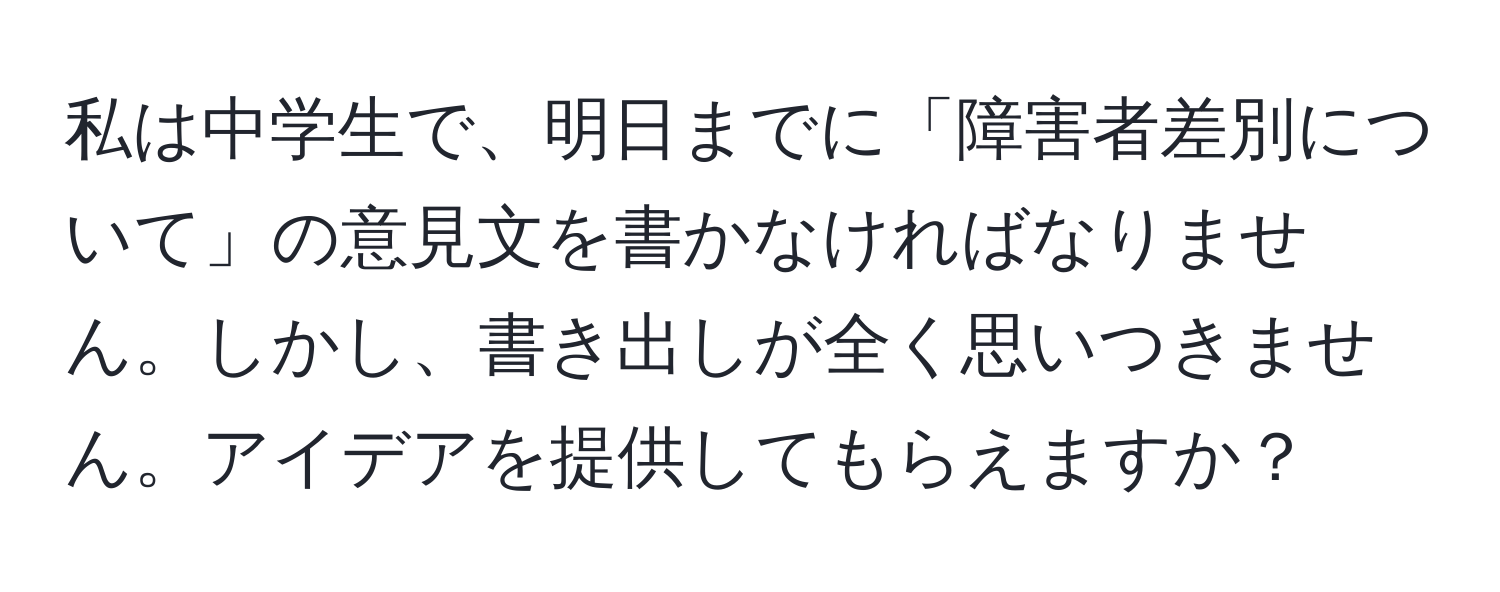 私は中学生で、明日までに「障害者差別について」の意見文を書かなければなりません。しかし、書き出しが全く思いつきません。アイデアを提供してもらえますか？