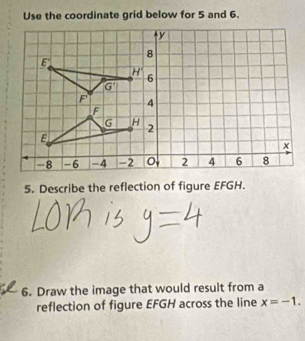 Use the coordinate grid below for 5 and 6.
y
8
E'
H'
6
G'
F'
4
F
G H 2
E
x
-8 -6 -4 -2 0 2 4 6 8
5. Describe the reflection of figure EFGH. 
6. Draw the image that would result from a 
reflection of figure EFGH across the line x=-1.