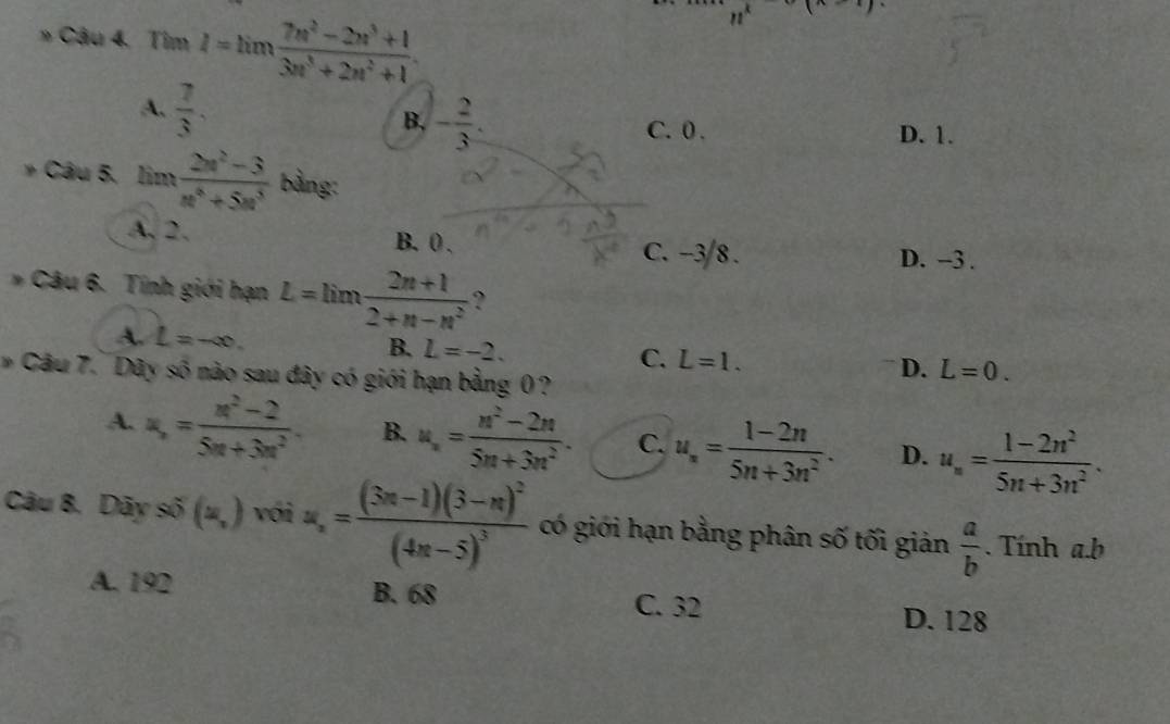 » Câu 4. Tim I=limlimits  (7n^2-2n^3+1)/3n^3+2n^2+1 .
n^k
A.  7/3 .
B, - 2/3 . C. 0. D. 1.
* Câu 5. lim  (2w^2-3)/w^4+5n^3  bằng:
A, 2, B. 0. C. -3/8.
D. -3.
* Câu 6. Tính giới hạn L=lim (2n+l)/2+n-n^2  ?
A. L=-∈fty. B. L=-2.
C. L=1. D. L=0. 
Câu 7. Dây số nào sau đây có giới hạn bằng 0?
A. a_n= (n^2-2)/5n+3n^2 . B. u_n= (n^2-2n)/5n+3n^2 . C. u_n= (1-2n)/5n+3n^2 . D. u_n= (1-2n^2)/5n+3n^2 . 
Câu 8. Dãy số (=,) với u_n=frac (3n-1)(3-n)^2(4n-5)^3 có giới hạn bằng phân số tối giản  a/b . Tính a.b
A. 192 B. 68 C. 32
D. 128