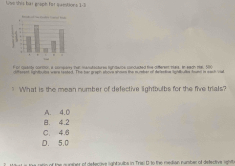 Use this bar graph for questions 1-3
For quality control, a company that manufactures lightbulbs conducted five different trials. In each trial, 500
different lightbulbs were tested. The bar graph above shows the number of defective lightbulbs found in each trial.
1 What is the mean number of defective lightbulbs for the five trials?
A. 4.0
B. 4.2
C. 4.6
D. 5.0
is the ratio of the number of defective lightbulbs in Trial D to the median number of defective lightb