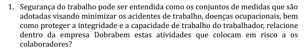 Segurança do trabalho pode ser entendida como os conjuntos de medidas que são 
adotadas visando minimizar os acidentes de trabalho, doenças ocupacionais, bem 
como proteger a integridade e a capacidade de trabalho do trabalhador, relacione 
dentro da empresa Dobrabem estas atividades que colocam em risco a os 
colaboradores?