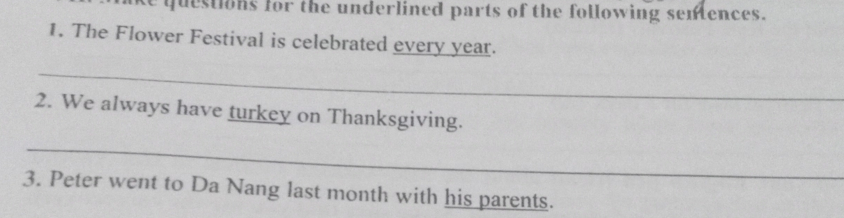 ke questions for the underlined parts of the following sentences. 
1. The Flower Festival is celebrated every year. 
_ 
2. We always have turkey on Thanksgiving. 
_ 
3. Peter went to Da Nang last month with his parents.