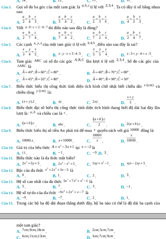 A. 14. B. 12 , C. 13, D. 13 .
Câu 3. Gọi số đo ba góc của một tam giác là a,b,c tỉ lệ với 2;3;4. Ta có dãy tỉ số bằng nhau
sau;
A.  a/2 = b/4 = c/3   a/4 = b/2 = c/3 
B.  a/3 = b/4 = c/2   a/2 = b/3 = c/4  D.
C.
Câu 4. Viết a:b:c=2:4:7 thì điều nào sau đây là đúng?
A.  a/2 = b/7 = c/4   a/7 = b/4 = c/2  C.  a/7 = b/2 = c/4  D.  a/2 = b/4 = c/7 
B.
Câu 5.  Các cạnh X X ² của một tam giác tỉ lệ với 3;4;5 , điều nào sau đây là sai?
A.  x/3 = y/4 = z/5   x/3 = y/5 = z/4  D. x:3=y:4=z:5
B. x:y:z=3:4:5 C.
Câu 6. Tam giác ABC có số đo các góc A, B, C lần lượt tỉ lệ với 2;3;4. Số đo các góc của
△ ABC là
A. hat A=40°;hat B=60°;hat C=80°. B. hat A=40°;hat B=70°;hat C=80°.
C. hat A=45°;hat B=55°;hat C=80° D. hat A=40°;hat B=90°;hat C=50°
Câu  7. Biểu thức biểu thị công thức tính diện tích hình chữ nhật biết chiều dài × (cm) và
chiều rộng y(cm) là:
A. (x+y)2. B. xy_. C. 2xy, D.  (x+y)/2 .
Cầu 8.  Biểu thức đại số biểu thị công thức tính diện tích hình thang biết độ dài hai đáy lần
lượt là: a,b và chiều cao la^c.
A. (a+b)x B. abc . C.  ((a+b)x)/2  D. 2(a+b)c
Câu 9. Biểu thức biểu thị số tiền An phải trả để mua × quyển sách với giá 10000 đồng là:
A. 10000.x . B. x+10000. C.  10000/x . D.  x/10000 .
Câu 10. Giá trị của bểu thức A=x^2-3x+1 tại x=-2] à
A. 11, B. -1. C. -9.D. 3 .
Câu 11.  Biểu thức nào là đa thức một biến?
A. 2x^2+3y+5 B. 2x^3-x^2+5. C. 5xy+x^3-1. D. xyz-2xy+5
Câu 12.  Bậc của đa thức x^3+2x^2+3x-5 là
A. 0 . B. 1. C.2 . D. 3.
Câu 13. Hệ số cao nhất của đa thức 5x^7+7x^5+x^3-1 là
A. 5. B. 7 . C. 3. D. −1.
Câu 14. Hệ số tự do của đa thức -9x^4+2x^3+x-7 là
A. -9. B. −7. C. 2 . D. 1.
Câu 15. Trong các bộ ba độ dài đoạn thắng dưới đây, bộ ba nào có thể là độ dài ba cạnh của
một tam giác?
A、 7cm;9cm;18cm B.2cm;5cm;7cm
C 6cm;11cm;13cm D. 1cm; 7cm;9cm