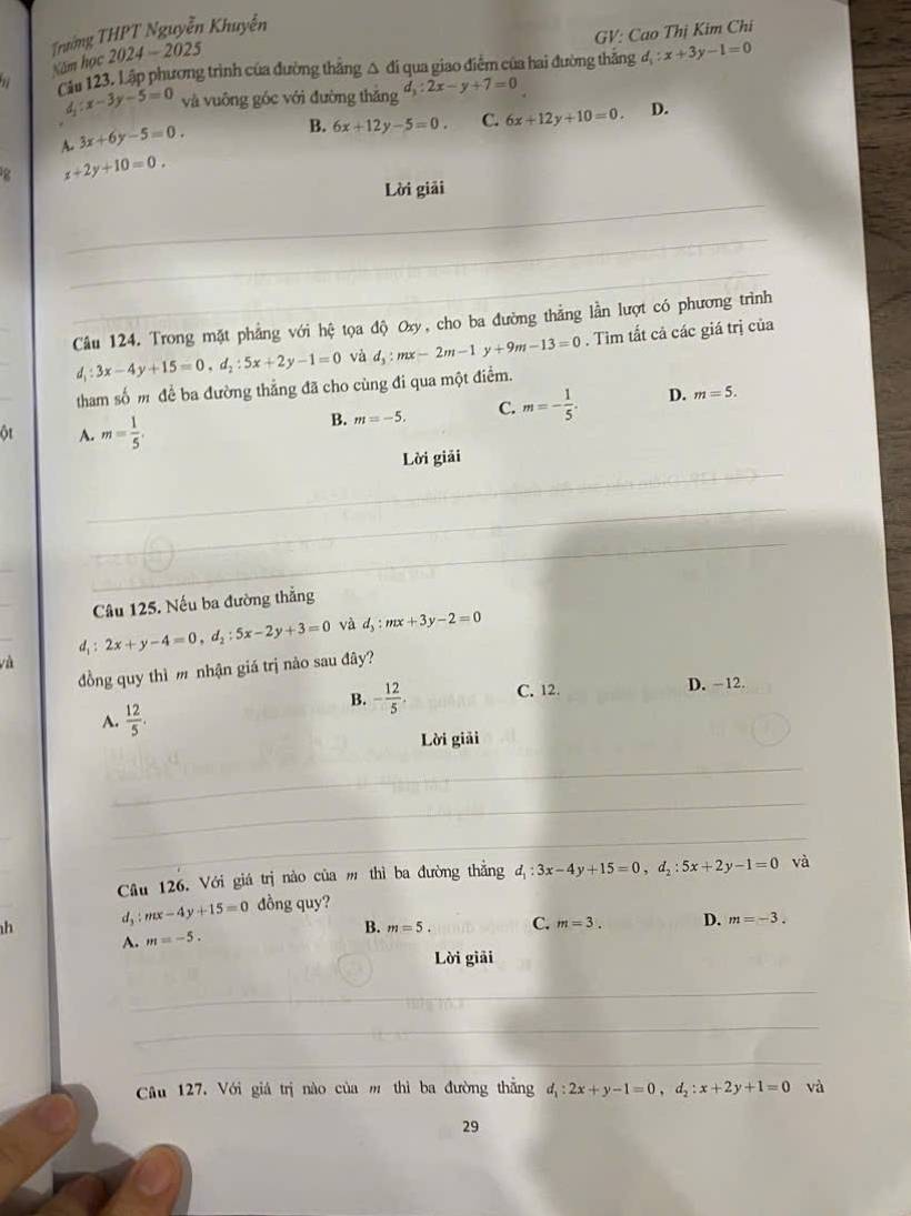 GV: Cao Thị Kim Chi
Trường THPT Nguyễn Khuyễn
Năm học 2024-2025
Cău 123. Lập phương trình của đường thẳng △ đi qua giao điễm của hai đường thắng d_1:x+3y-1=0
d_1:x-3y-5=0 và vuông góc với đường thǎng d_3:2x-y+7=0
A. 3x+6y-5=0.
B. 6x+12y-5=0. C. 6x+12y+10=0. D.
g x+2y+10=0.
_
Lời giải
_
_
Câu 124. Trong mặt phẳng với hệ tọa độ Oxy, cho ba đường thẳng lần lượt có phương trình
d_1:3x-4y+15=0,d_2:5x+2y-1=0 và d_3:mx-2m-1y+9m-13=0. Tìm tất cả các giá trị của
tham số m để ba đường thẳng đã cho cùng đi qua một điểm.
B. m=-5. C. m=- 1/5 . D. m=5.
ột A. m= 1/5 .
_
Lời giải
_
_
_
_
Câu 125. Nếu ba đường thẳng
_
d, 2x+y-4=0,d_2:5x-2y+3=0 và d_3:mx+3y-2=0

đồng quy thì m nhận giá trị nào sau đây?
A.  12/5 .
B. - 12/5 . C. 12. D. -12.
Lời giải
_
_
_
Câu 126. Với giá trị nào của m thì ba đường thẳng d_1:3x-4y+15=0,d_2:5x+2y-1=0 và
h d_3:mx-4y+15=0 đồng quy?
B. m=5. C. m=3. D. m=-3.
A. m=-5.
Lời giải
_
_
_
Câu 127. Với giá trị nào của m thì ba đường thẳng d,: 2x+y-1=0,d_2:x+2y+1=0 và
29