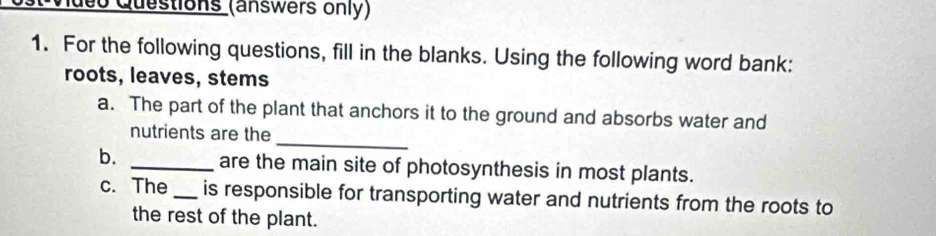 Queo Questions (answers only) 
1. For the following questions, fill in the blanks. Using the following word bank: 
roots, leaves, stems 
a. The part of the plant that anchors it to the ground and absorbs water and 
_ 
nutrients are the 
b. _are the main site of photosynthesis in most plants. 
c. The _is responsible for transporting water and nutrients from the roots to 
the rest of the plant.