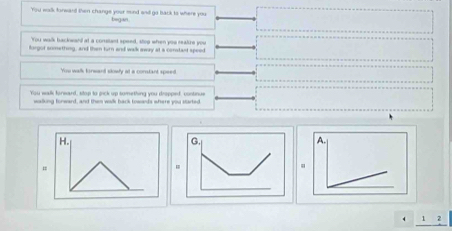 You walk forward then change your mind and go back to where you began
You walk backwand at a constant speed, stop when you reatire you
forgor snmething, and then turn and walk away at a constant speed
You walk konward slowly at a constant speed.
You walk foreard, stop to pick up something you dropped, continue
walking fonward, and then wolk back towands where you started
H.
G.
=
.
4 1 2